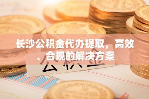 安次长沙公积金代办提取，高效、合规的解决方案