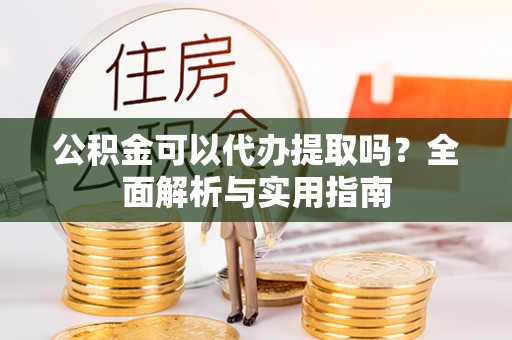 安次公积金可以代办提取吗？全面解析与实用指南