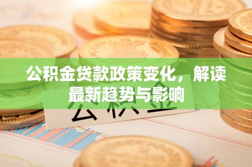 安次公积金贷款政策变化，解读最新趋势与影响