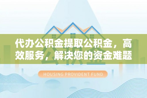 安次代办公积金提取公积金，高效服务，解决您的资金难题