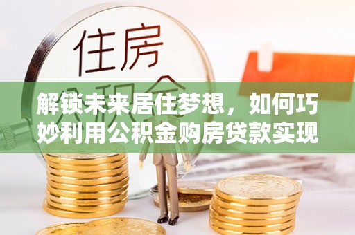 安次解锁未来居住梦想，如何巧妙利用公积金购房贷款实现房产投资