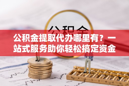 安次公积金提取代办哪里有？一站式服务助你轻松搞定资金难题