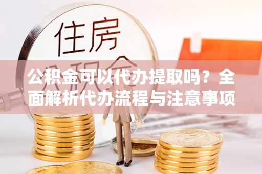 安次公积金可以代办提取吗？全面解析代办流程与注意事项